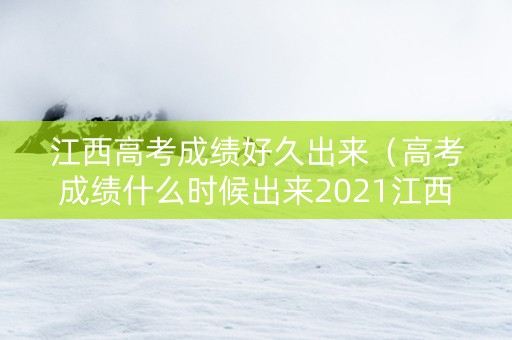 江西高考成绩好久出来（高考成绩什么时候出来2021江西）