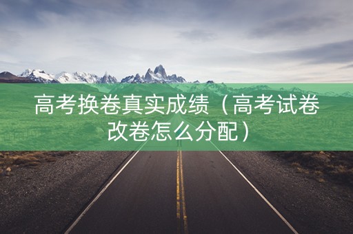 高考换卷真实成绩（高考试卷改卷怎么分配）