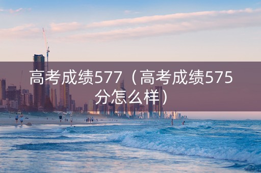 高考成绩577（高考成绩575分怎么样）