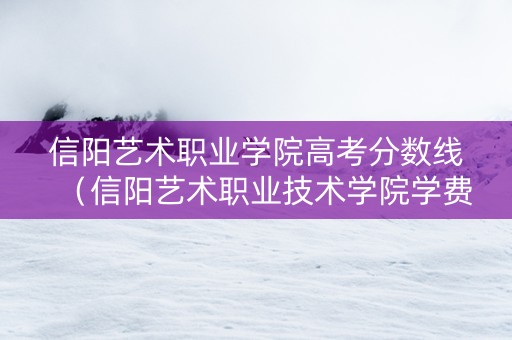 信阳艺术职业学院高考分数线（信阳艺术职业技术学院学费）