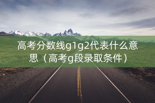高考分数线g1g2代表什么意思（高考g段录取条件）
