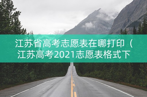 江苏省高考志愿表在哪打印（江苏高考2021志愿表格式下载）
