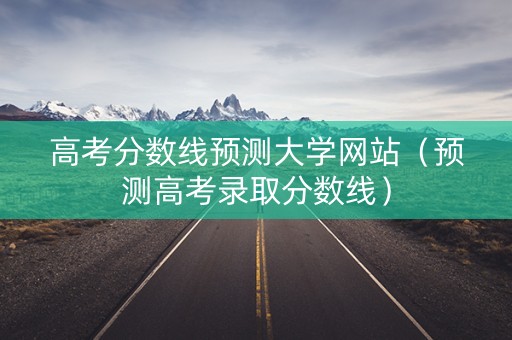 高考分数线预测大学网站（预测高考录取分数线）