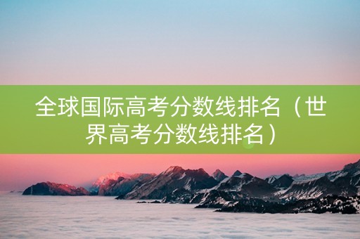 全球国际高考分数线排名（世界高考分数线排名）