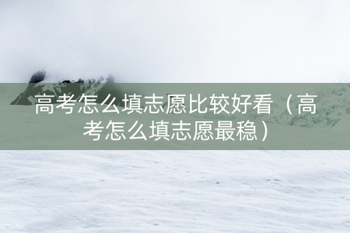 高考怎么填志愿比较好看（高考怎么填志愿最稳）