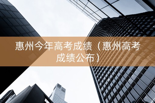 惠州今年高考成绩（惠州高考成绩公布）