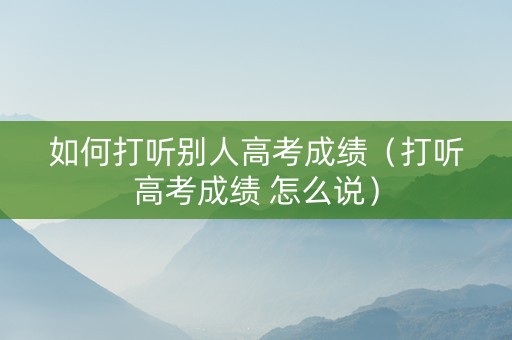 如何打听别人高考成绩（打听高考成绩 怎么说）
