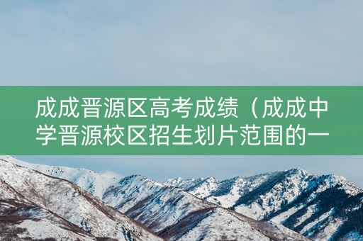 成成晋源区高考成绩（成成中学晋源校区招生划片范围的一）