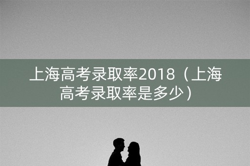 上海高考录取率2018（上海高考录取率是多少）