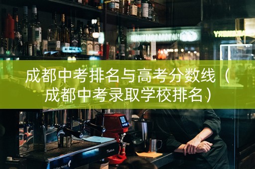 成都中考排名与高考分数线（成都中考录取学校排名）