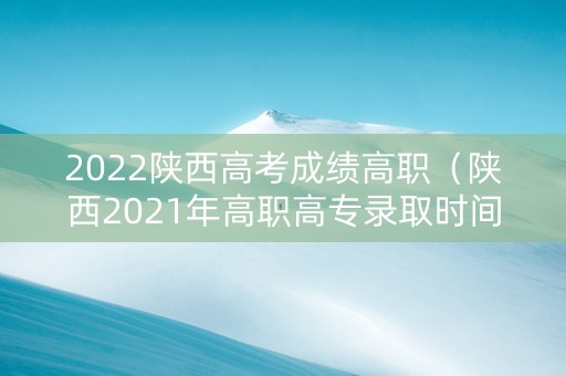 2022陕西高考成绩高职（陕西2021年高职高专录取时间）