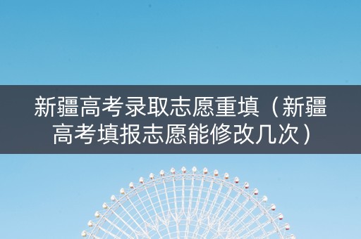 新疆高考录取志愿重填（新疆高考填报志愿能修改几次）