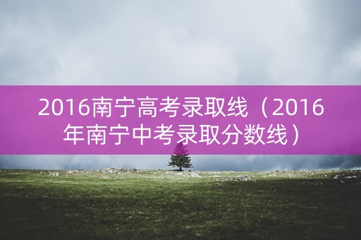 2016南宁高考录取线（2016年南宁中考录取分数线）