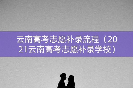 云南高考志愿补录流程（2021云南高考志愿补录学校）