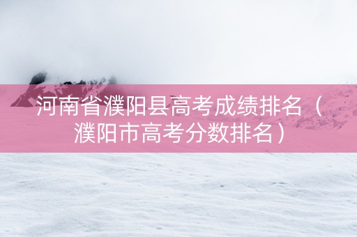 河南省濮阳县高考成绩排名（濮阳市高考分数排名）