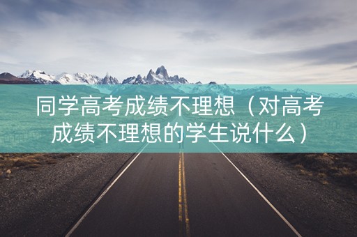 同学高考成绩不理想（对高考成绩不理想的学生说什么）