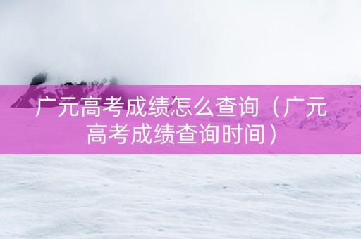 广元高考成绩怎么查询（广元高考成绩查询时间）