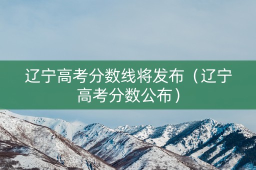 辽宁高考分数线将发布（辽宁高考分数公布）