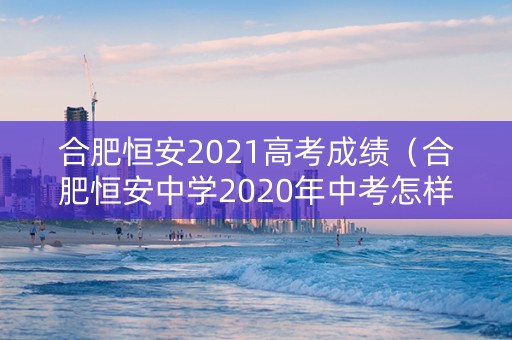 合肥恒安2021高考成绩（合肥恒安中学2020年中考怎样）