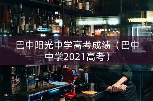 巴中阳光中学高考成绩（巴中中学2021高考）