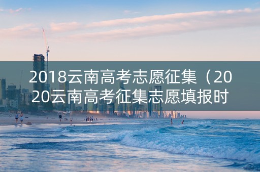 2018云南高考志愿征集（2020云南高考征集志愿填报时间）