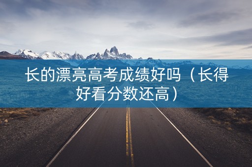 长的漂亮高考成绩好吗（长得好看分数还高）