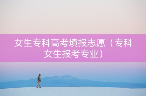 女生专科高考填报志愿（专科女生报考专业）