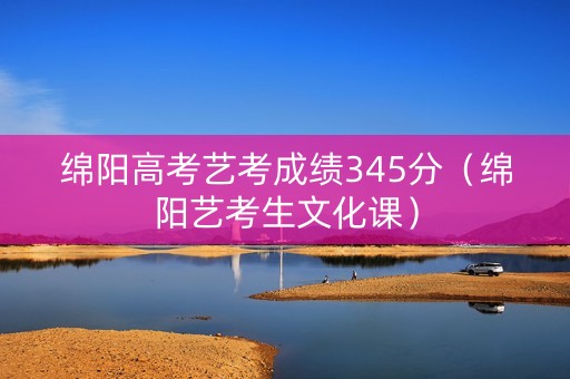 绵阳高考艺考成绩345分（绵阳艺考生文化课）