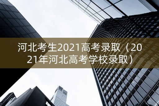 河北考生2021高考录取（2021年河北高考学校录取）
