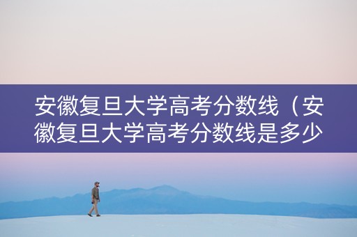安徽复旦大学高考分数线（安徽复旦大学高考分数线是多少）