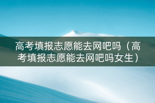 高考填报志愿能去网吧吗（高考填报志愿能去网吧吗女生）