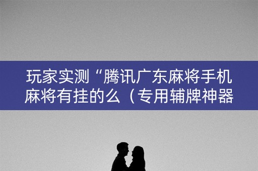 玩家实测“腾讯广东麻将手机麻将有挂的么（专用辅牌神器免安装）