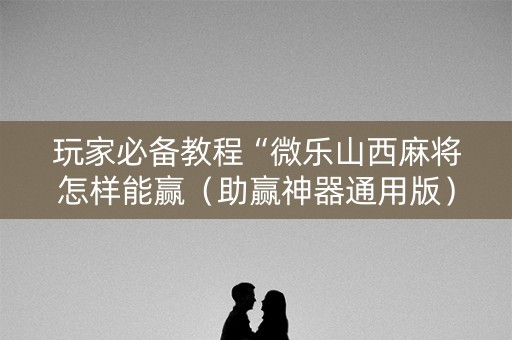玩家必备教程“微乐山西麻将怎样能赢（助赢神器通用版）