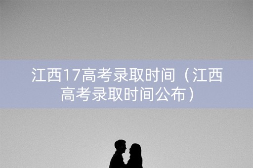 江西17高考录取时间（江西高考录取时间公布）