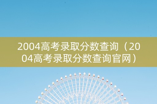 2004高考录取分数查询（2004高考录取分数查询官网）
