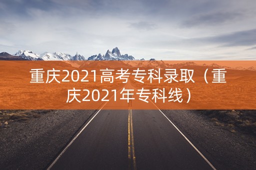 重庆2021高考专科录取（重庆2021年专科线）