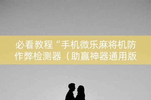 必看教程“手机微乐麻将机防作弊检测器（助赢神器通用版）