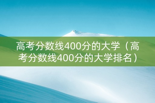 高考分数线400分的大学（高考分数线400分的大学排名）
