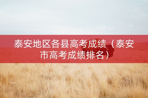 泰安地区各县高考成绩（泰安市高考成绩排名）