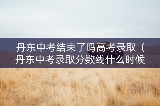 丹东中考结束了吗高考录取（丹东中考录取分数线什么时候能出）