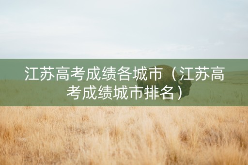 江苏高考成绩各城市（江苏高考成绩城市排名）