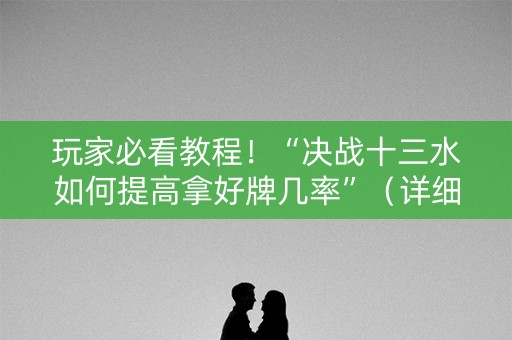 玩家必看教程！“决战十三水如何提高拿好牌几率”（详细开挂教程）-哔哩哔哩