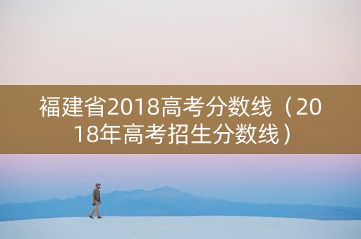 褔建省2018高考分数线（2018年高考招生分数线）