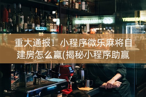 重大通报！小程序微乐麻将自建房怎么赢(揭秘小程序助赢软件)