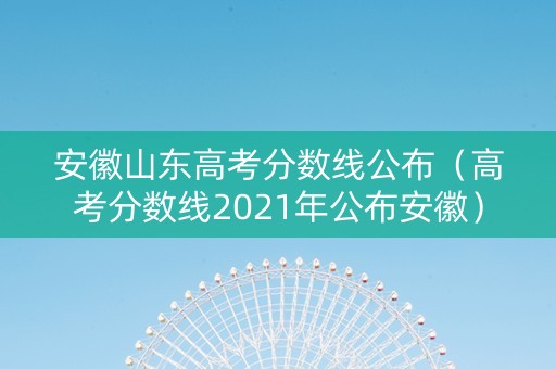 安徽山东高考分数线公布（高考分数线2021年公布安徽）