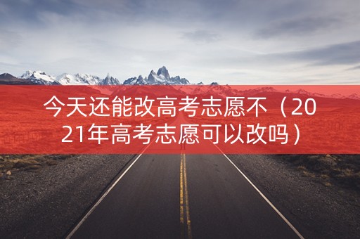 今天还能改高考志愿不（2021年高考志愿可以改吗）