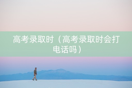 高考录取时（高考录取时会打电话吗）