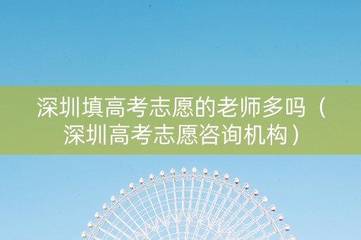 深圳填高考志愿的老师多吗（深圳高考志愿咨询机构）