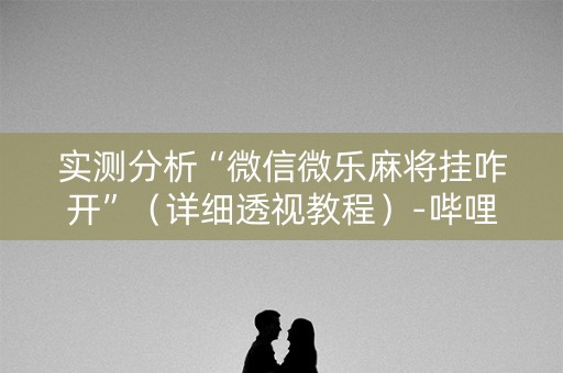 实测分析“微信微乐麻将挂咋开”（详细透视教程）-哔哩哔哩