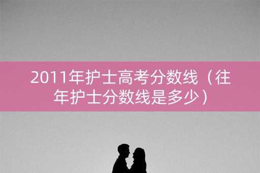2011年护士高考分数线（往年护士分数线是多少）